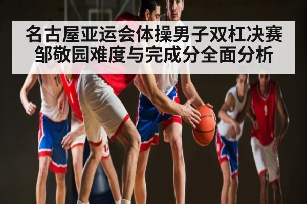 名古屋亚运会体操男子双杠决赛邹敬园难度与完成分全面分析