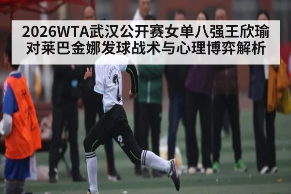 2026WTA武汉公开赛女单八强王欣瑜对莱巴金娜发球战术与心理博弈解析