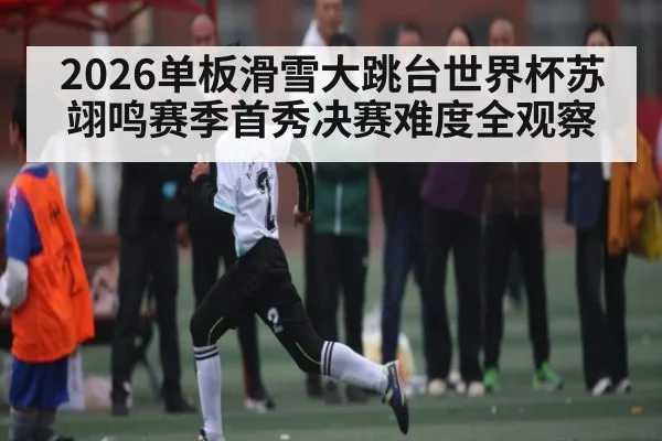 2026单板滑雪大跳台世界杯苏翊鸣赛季首秀决赛难度全观察